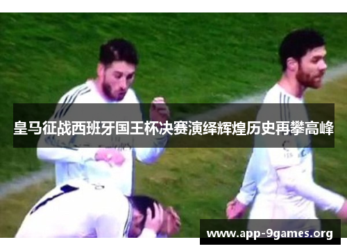 皇马征战西班牙国王杯决赛演绎辉煌历史再攀高峰